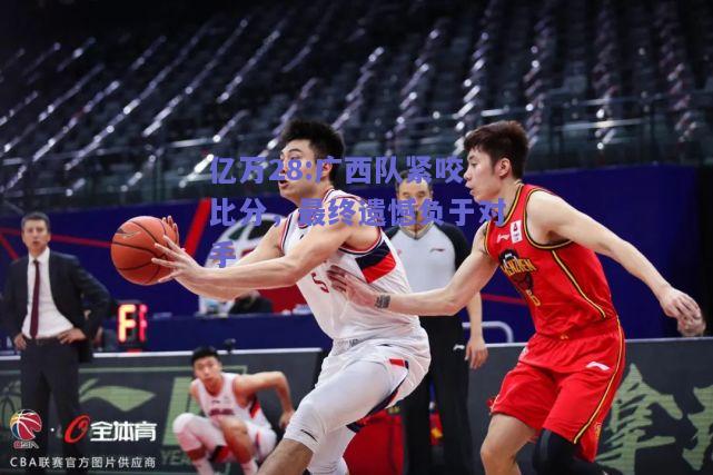 亿万28:广西队紧咬比分，最终遗憾负于对手