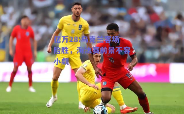 亿万28:乌克兰客场险胜，淘汰赛前景不容小觑