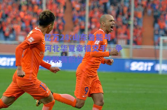 亿万28:山东鲁能与河北华夏幸福交手，争夺联赛积分