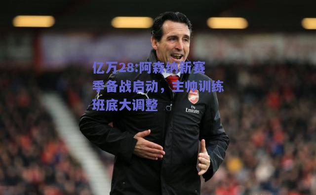 亿万28:阿森纳新赛季备战启动，主帅训练班底大调整