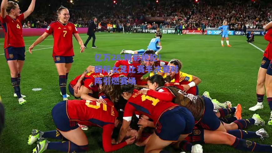 亿万28:精彩绝伦！国际女足比赛半决赛对阵引燃赛场