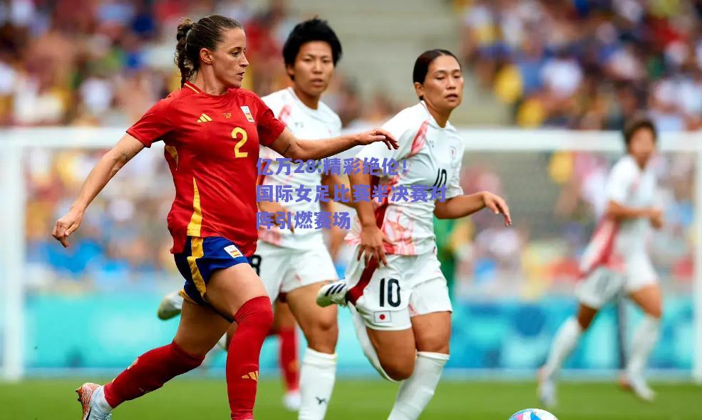 亿万28:精彩绝伦！国际女足比赛半决赛对阵引燃赛场