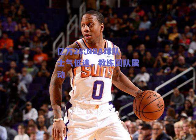 亿万28:NBA球队士气低迷，教练团队震动